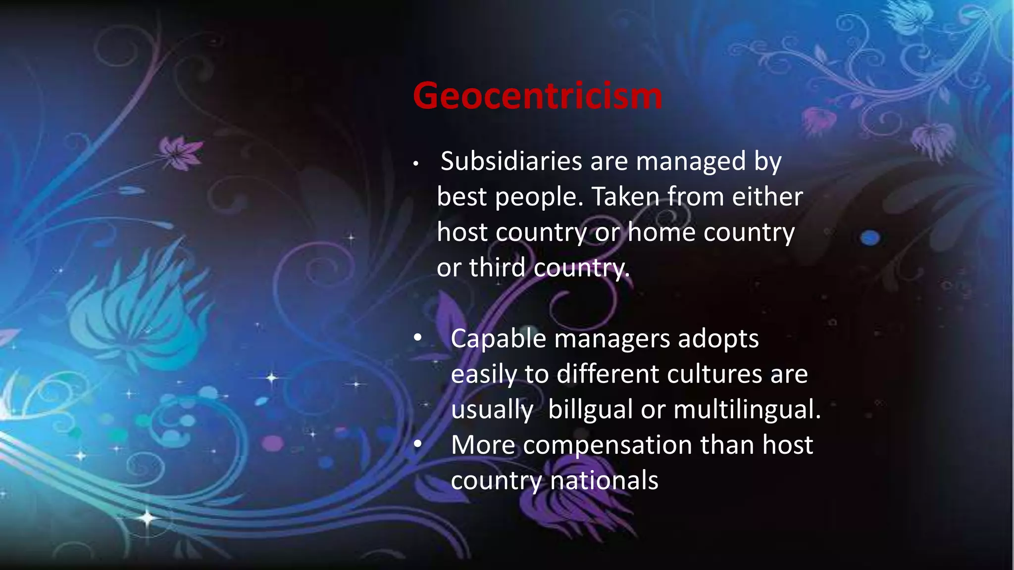 Geocentricism
• Subsidiaries are managed by
best people. Taken from either
host country or home country
or third country.
• Capable managers adopts
easily to different cultures are
usually billgual or multilingual.
• More compensation than host
country nationals
 