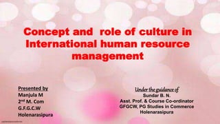 Concept and role of culture in
International human resource
management
Presented by
Manjula M
2nd M. Com
G.F.G.C.W
Holenarasipura
Under the guidance of
Sundar B. N.
Asst. Prof. & Course Co-ordinator
GFGCW, PG Studies in Commerce
Holenarasipura
 