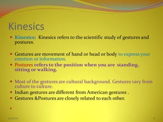 Kinesics
 Kinesics: Kinesics refers to the scientific study of gestures and
postures.
 Gestures are movement of hand or head or body to express your
emotion or information.
 Postures refers to the position when you are standing,
sitting or walking.
 Most of the gestures are cultural background. Gestures vary from
culture to culture.
 Indian gestures are different from American gestures .
 Gestures &Postures are closely related to each other.

5/3/2020 11
 