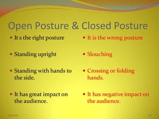 Open Posture & Closed Posture
 It s the right posture
 Standing upright
 Standing with hands to
the side.
 It has great impact on
the audience.
 It is the wrong posture
 Slouching
 Crossing or folding
hands.
 It has negative impact on
the audience.
5/3/2020 12
 
