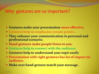Why gestures are so important?
 Gestures make your presentation more effective.
 Gestures help to emphasize certain points .
 They enhance your communication in personal and
professional scenario.
 Hand gestures make people listen to you.
 Gestures help to connect with the audience.
 Gestures help to understand your topic easily
 Presentation with right gestures has lot of impact on
audience.
 Make sure hand gesture match your message .
5/3/2020 17
 
