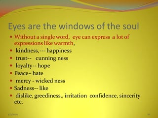 Eyes are the windows of the soul
 Without a singleword, eye can express a lot of
expressions like warmth,
 kindness,--- happiness
 trust-- cunning ness
 loyalty-- hope
 Peace– hate
 mercy - wicked ness
 Sadness-- like
 dislike, greediness,, irritation confidence, sincerity
etc.
5/3/2020 20
 