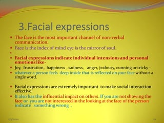 3.Facial expressions
 The face is the most important channel of non-verbal
communication.
 Face is the index of mind eye is the mirror of soul.

 Facial expressionsindicateindividual intensionsand personal
emotionslike-
 Joy, frustration, happiness , sadness, anger, jealousy, cunning or tricky-
 whatever a person feels deep inside that is reflected on your face without a
single word.
 Facial expressionsareextremelyimportant to make social interaction
effective.
 It also has the influential impact on others. If you are not showing the
face or you are not interestedin the looking at theface of the person
indicate something wrong .
5/3/2020 22
 