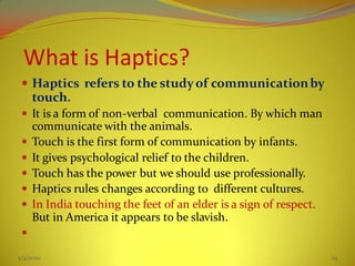 What is Haptics?
 Haptics refers to the studyof communicationby
touch.
 It is a form of non-verbal communication. By which man
communicate with the animals.
 Touch is the first form of communication by infants.
 It gives psychological relief to the children.
 Touch has the power but we should use professionally.
 Haptics rules changes according to different cultures.
 In India touching the feet of an elder is a sign of respect.
But in America it appears to be slavish.

5/3/2020 25
 