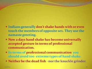  Indiansgenerallydon't shake hands with or even
touch the membersof opposite sex. They use the
namaste greeting.
 Now a days hand shake has become universally
accepted gesture in termsof professional
communication.
 In terms of professional communication you
should avoid too extremetypes of hand shake.
 Neither be the dead fish –nor the knuckle grinder.
5/3/2020 26
 