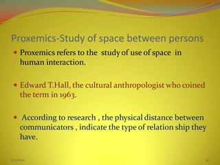 Proxemics-Study of space between persons
 Proxemics refers to the studyof use of space in
human interaction.
 Edward T.Hall, the cultural anthropologist who coined
the term in 1963.
 According to research , the physical distance between
communicators , indicate the type of relation ship they
have.
5/3/2020 30
 