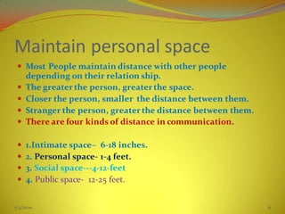 Maintain personal space
 Most People maintain distance with other people
depending on their relation ship.
 The greater the person, greater the space.
 Closer the person, smaller the distance between them.
 Stranger the person, greater the distance between them.
 There are four kinds of distance in communication.
 1.Intimate space– 6-18 inches.
 2. Personal space- 1-4 feet.
 3. Social space---4-12-feet
 4. Public space- 12-25 feet.
5/3/2020 31
 