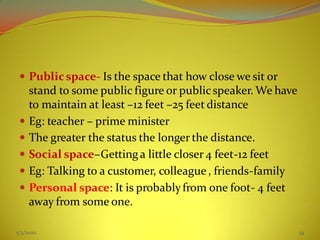  Publicspace- Is the space that how close we sit or
stand to some public figure or publicspeaker. We have
to maintain at least –12 feet –25 feet distance
 Eg: teacher – prime minister
 The greater the status the longer the distance.
 Social space–Gettinga little closer 4 feet-12 feet
 Eg: Talking to a customer, colleague , friends-family
 Personal space: It is probablyfrom one foot- 4 feet
away from some one.
5/3/2020 34
 