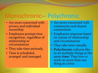 Monochronic-- Polychronic
 Are more concerned with
privacy and individual
ownership
 Emphasize prompt time
recognition, regardless of
relationship or
circumstances
 They take time seriously.
 Time is scheduled,
arranged and managed.
 Are more concerned with
community and shared
connections
 Emphasize response based
on nature of relationship
and circumstances
 They take time casually.
 Polychronic cultures like
to do multiple things at the
same time. They love to
work on more than one
thing at a time.
5/3/2020 38
 