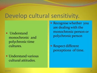 Develop cultural sensitivity.
 Understand
monochronic and
polychronic time
cultures.
 Understand various
cultural attitudes.
 Recognise whether you
are dealing with the
monochronic person or
polychronic person
 Respect different
perceptions of time.
5/3/2020 40
 