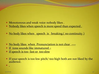  Monotonous and weak voice nobody likes .
 Nobody likes when speech is more speed than expected .
 No body likes when speech is breaking.( no continuity )
 No body likes when Pronunciation is not clear ----
 If tone sounds like immatured –
 If speech is too fast or too slow
 If your speech is too low pitch/ too high both are not liked by the
audience.
 .
5/3/2020 42
 