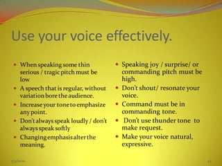 Use your voice effectively.
 When speaking some thin
serious / tragicpitch must be
low
 A speech that is regular, without
variationboretheaudience.
 Increaseyour toneto emphasize
anypoint.
 Don’talways speak loudly/ don’t
alwaysspeak softly
 Changingemphasisalterthe
meaning.
 Speaking joy / surprise/ or
commanding pitch must be
high.
 Don’t shout/ resonate your
voice.
 Command must be in
commanding tone.
 Don’t use thunder tone to
make request.
 Make your voice natural,
expressive.
5/3/2020 43
 