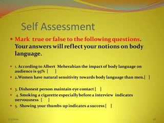 Self Assessment
 Mark true or false to the followingquestions.
Youranswers will reflect your notions on body
language.
 1. According to Albert Meherabian the impact of body language on
audience is 93% [ ]
 2.Women have natural sensitivity towards body language than men.[ ]
 3. Dishonest person maintain eye contact [ ]
 4. Smoking a cigarette especiallybefore a interview indicates
nervousness [ ]
 5. Showing your thumbs up indicates a success [ ]
5/3/2020 46
 