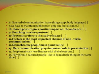  6. Non verbal communication is anything except body language.[ ]
 7.we have to maintain publicspace onlyonefoot distance. [ ]
 8. Closed posturegivespositive impact on theaudience [ ]
 9. Slouching is a close posture.[ ]
 10.Proxemicsreferstothe studyof space [ ]
 11.Theface is the most importantchannel of non –verbal
communication.[ ]
 12.Monochromicpeoplemain punctuality[ ]
 13. Metacommunication plays importantrole in presentation. [ ]
 14. Peoplemaintain less distancewith theircloserone.[ ]
 15. Polychronic cultured people like to do multiplethingsat the same
time.[ ]
5/3/2020 47
 