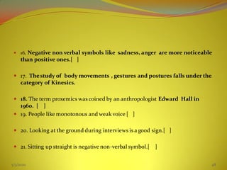  16. Negative non verbal symbols like sadness, anger are more noticeable
than positive ones.[ ]
 17. Thestudy of body movements , gestures and postures falls under the
category of Kinesics.
 18. The term proxemics was coined by an anthropologist Edward Hall in
1960. [ ]
 19. People like monotonous and weak voice [ ]
 20. Looking at the ground during interviews is a good sign.[ ]
 21. Sitting up straight is negative non-verbal symbol.[ ]
5/3/2020 48
 