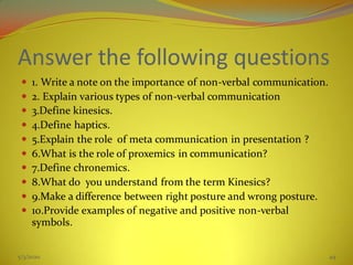 Answer the following questions
 1. Write a note on the importance of non-verbal communication.
 2. Explain various types of non-verbal communication
 3.Define kinesics.
 4.Define haptics.
 5.Explain the role of meta communication in presentation ?
 6.What is the role of proxemics in communication?
 7.Define chronemics.
 8.What do you understand from the term Kinesics?
 9.Make a difference between right posture and wrong posture.
 10.Provide examples of negative and positive non-verbal
symbols.
5/3/2020 49
 