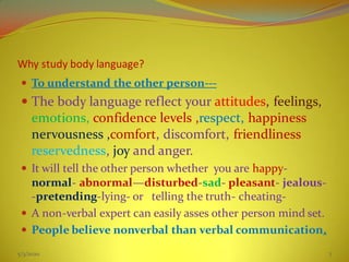 Why study body language?
 To understand the other person---
 The body language reflect your attitudes, feelings,
emotions, confidence levels ,respect, happiness
nervousness ,comfort, discomfort, friendliness
reservedness, joy and anger.
 It will tell the other person whether you are happy-
normal- abnormal—disturbed-sad- pleasant- jealous-
-pretending-lying- or telling the truth- cheating-
 A non-verbal expert can easily asses other person mind set.
 People believe nonverbal than verbal communication.
5/3/2020 7
 
