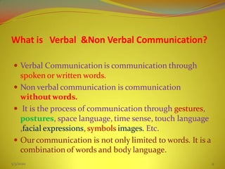 What is Verbal &Non Verbal Communication?
 Verbal Communication is communication through
spoken or written words.
 Non verbal communication is communication
withoutwords.
 It is the process of communication through gestures,
postures, space language, time sense, touch language
,facial expressions, symbols images. Etc.
 Our communication is not only limited to words. It is a
combination of words and body language.
5/3/2020 9
 