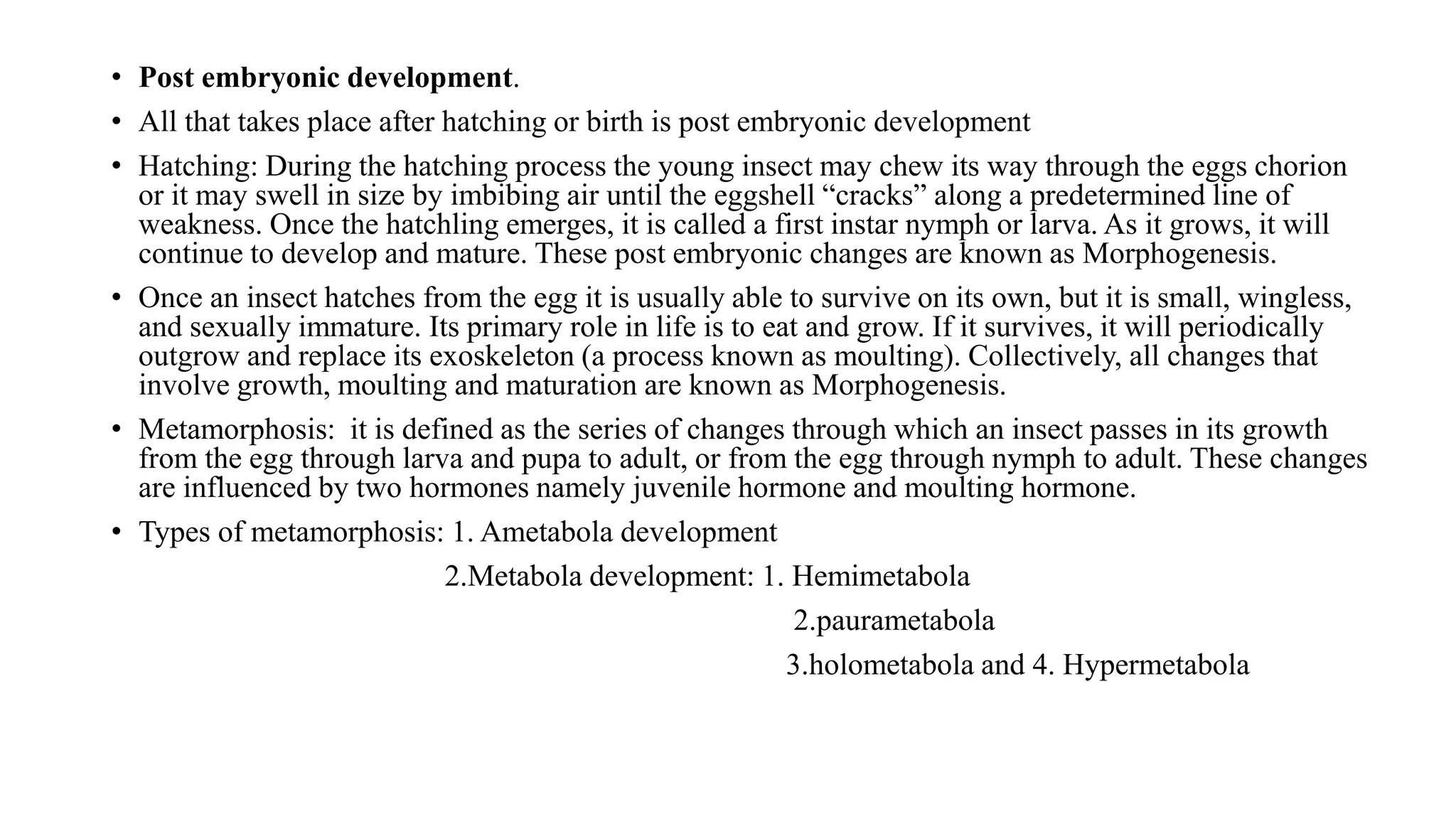 • Post embryonic development.
• All that takes place after hatching or birth is post embryonic development
• Hatching: During the hatching process the young insect may chew its way through the eggs chorion
or it may swell in size by imbibing air until the eggshell “cracks” along a predetermined line of
weakness. Once the hatchling emerges, it is called a first instar nymph or larva. As it grows, it will
continue to develop and mature. These post embryonic changes are known as Morphogenesis.
• Once an insect hatches from the egg it is usually able to survive on its own, but it is small, wingless,
and sexually immature. Its primary role in life is to eat and grow. If it survives, it will periodically
outgrow and replace its exoskeleton (a process known as moulting). Collectively, all changes that
involve growth, moulting and maturation are known as Morphogenesis.
• Metamorphosis: it is defined as the series of changes through which an insect passes in its growth
from the egg through larva and pupa to adult, or from the egg through nymph to adult. These changes
are influenced by two hormones namely juvenile hormone and moulting hormone.
• Types of metamorphosis: 1. Ametabola development
2.Metabola development: 1. Hemimetabola
2.paurametabola
3.holometabola and 4. Hypermetabola
 