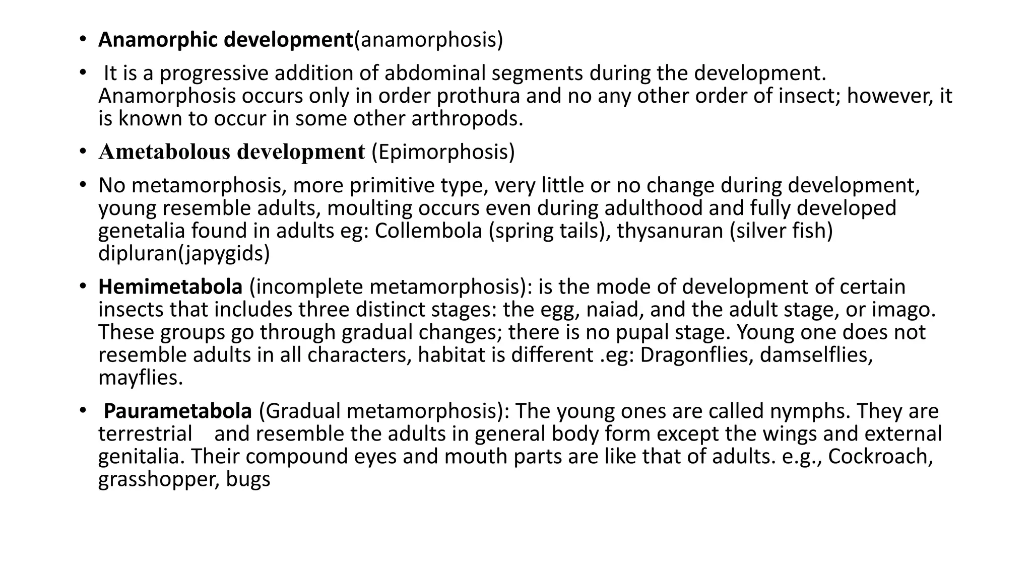• Anamorphic development(anamorphosis)
• It is a progressive addition of abdominal segments during the development.
Anamorphosis occurs only in order prothura and no any other order of insect; however, it
is known to occur in some other arthropods.
• Ametabolous development (Epimorphosis)
• No metamorphosis, more primitive type, very little or no change during development,
young resemble adults, moulting occurs even during adulthood and fully developed
genetalia found in adults eg: Collembola (spring tails), thysanuran (silver fish)
dipluran(japygids)
• Hemimetabola (incomplete metamorphosis): is the mode of development of certain
insects that includes three distinct stages: the egg, naiad, and the adult stage, or imago.
These groups go through gradual changes; there is no pupal stage. Young one does not
resemble adults in all characters, habitat is different .eg: Dragonflies, damselflies,
mayflies.
• Paurametabola (Gradual metamorphosis): The young ones are called nymphs. They are
terrestrial and resemble the adults in general body form except the wings and external
genitalia. Their compound eyes and mouth parts are like that of adults. e.g., Cockroach,
grasshopper, bugs
 