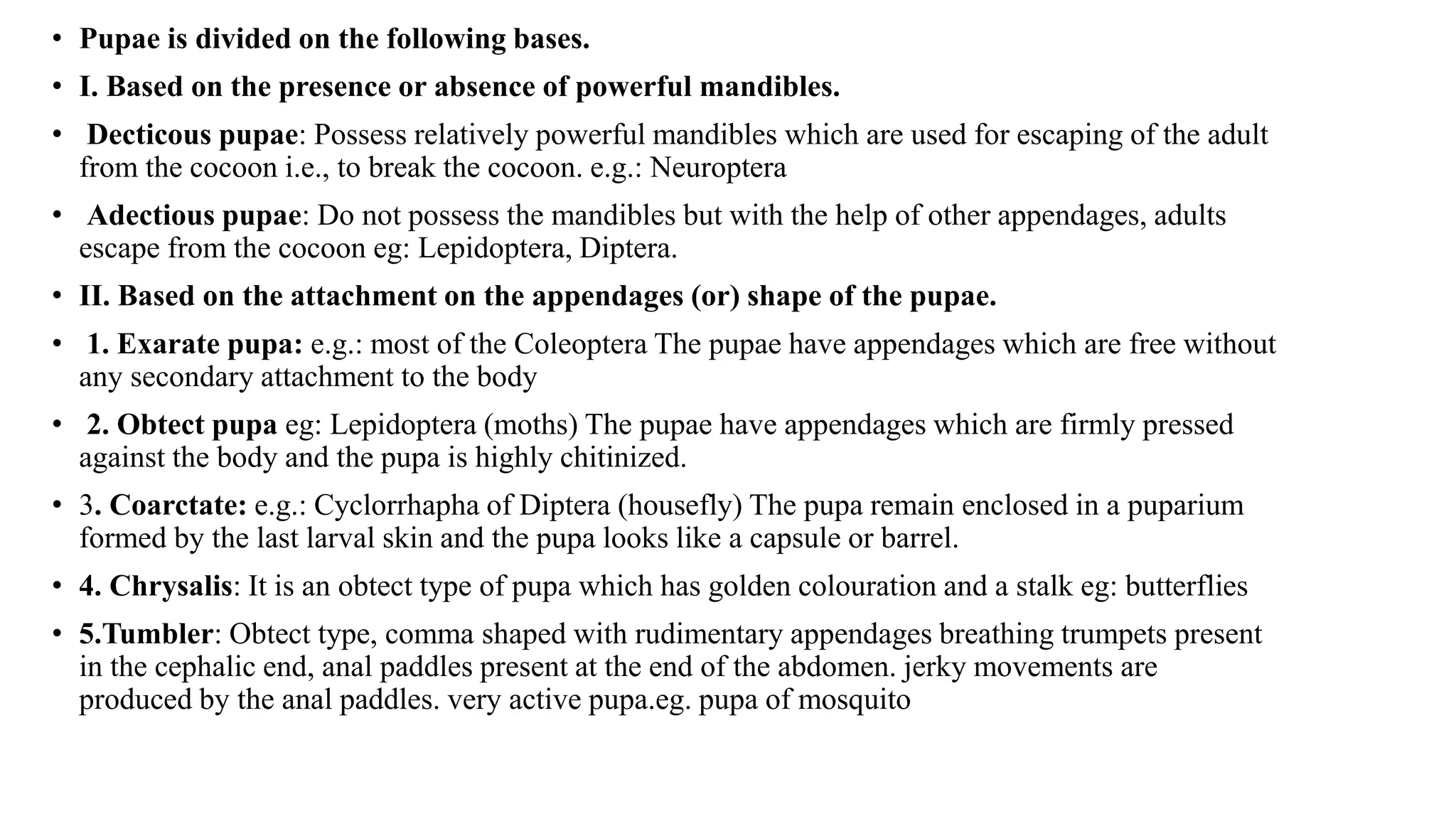 • Pupae is divided on the following bases.
• I. Based on the presence or absence of powerful mandibles.
• Decticous pupae: Possess relatively powerful mandibles which are used for escaping of the adult
from the cocoon i.e., to break the cocoon. e.g.: Neuroptera
• Adectious pupae: Do not possess the mandibles but with the help of other appendages, adults
escape from the cocoon eg: Lepidoptera, Diptera.
• II. Based on the attachment on the appendages (or) shape of the pupae.
• 1. Exarate pupa: e.g.: most of the Coleoptera The pupae have appendages which are free without
any secondary attachment to the body
• 2. Obtect pupa eg: Lepidoptera (moths) The pupae have appendages which are firmly pressed
against the body and the pupa is highly chitinized.
• 3. Coarctate: e.g.: Cyclorrhapha of Diptera (housefly) The pupa remain enclosed in a puparium
formed by the last larval skin and the pupa looks like a capsule or barrel.
• 4. Chrysalis: It is an obtect type of pupa which has golden colouration and a stalk eg: butterflies
• 5.Tumbler: Obtect type, comma shaped with rudimentary appendages breathing trumpets present
in the cephalic end, anal paddles present at the end of the abdomen. jerky movements are
produced by the anal paddles. very active pupa.eg. pupa of mosquito
 