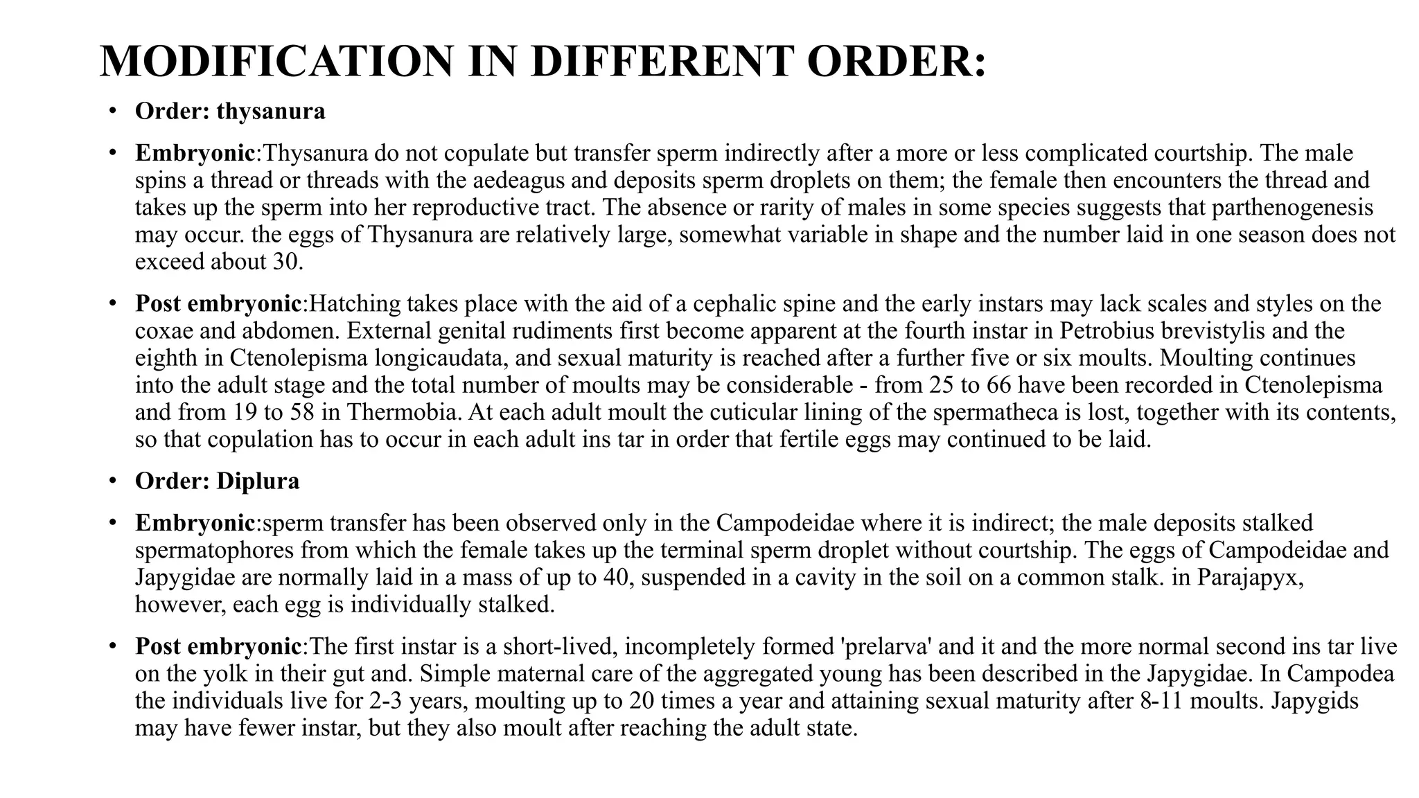 MODIFICATION IN DIFFERENT ORDER:
• Order: thysanura
• Embryonic:Thysanura do not copulate but transfer sperm indirectly after a more or less complicated courtship. The male
spins a thread or threads with the aedeagus and deposits sperm droplets on them; the female then encounters the thread and
takes up the sperm into her reproductive tract. The absence or rarity of males in some species suggests that parthenogenesis
may occur. the eggs of Thysanura are relatively large, somewhat variable in shape and the number laid in one season does not
exceed about 30.
• Post embryonic:Hatching takes place with the aid of a cephalic spine and the early instars may lack scales and styles on the
coxae and abdomen. External genital rudiments first become apparent at the fourth instar in Petrobius brevistylis and the
eighth in Ctenolepisma longicaudata, and sexual maturity is reached after a further five or six moults. Moulting continues
into the adult stage and the total number of moults may be considerable - from 25 to 66 have been recorded in Ctenolepisma
and from 19 to 58 in Thermobia. At each adult moult the cuticular lining of the spermatheca is lost, together with its contents,
so that copulation has to occur in each adult ins tar in order that fertile eggs may continued to be laid.
• Order: Diplura
• Embryonic:sperm transfer has been observed only in the Campodeidae where it is indirect; the male deposits stalked
spermatophores from which the female takes up the terminal sperm droplet without courtship. The eggs of Campodeidae and
Japygidae are normally laid in a mass of up to 40, suspended in a cavity in the soil on a common stalk. in Parajapyx,
however, each egg is individually stalked.
• Post embryonic:The first instar is a short-lived, incompletely formed 'prelarva' and it and the more normal second ins tar live
on the yolk in their gut and. Simple maternal care of the aggregated young has been described in the Japygidae. In Campodea
the individuals live for 2-3 years, moulting up to 20 times a year and attaining sexual maturity after 8-11 moults. Japygids
may have fewer instar, but they also moult after reaching the adult state.
 