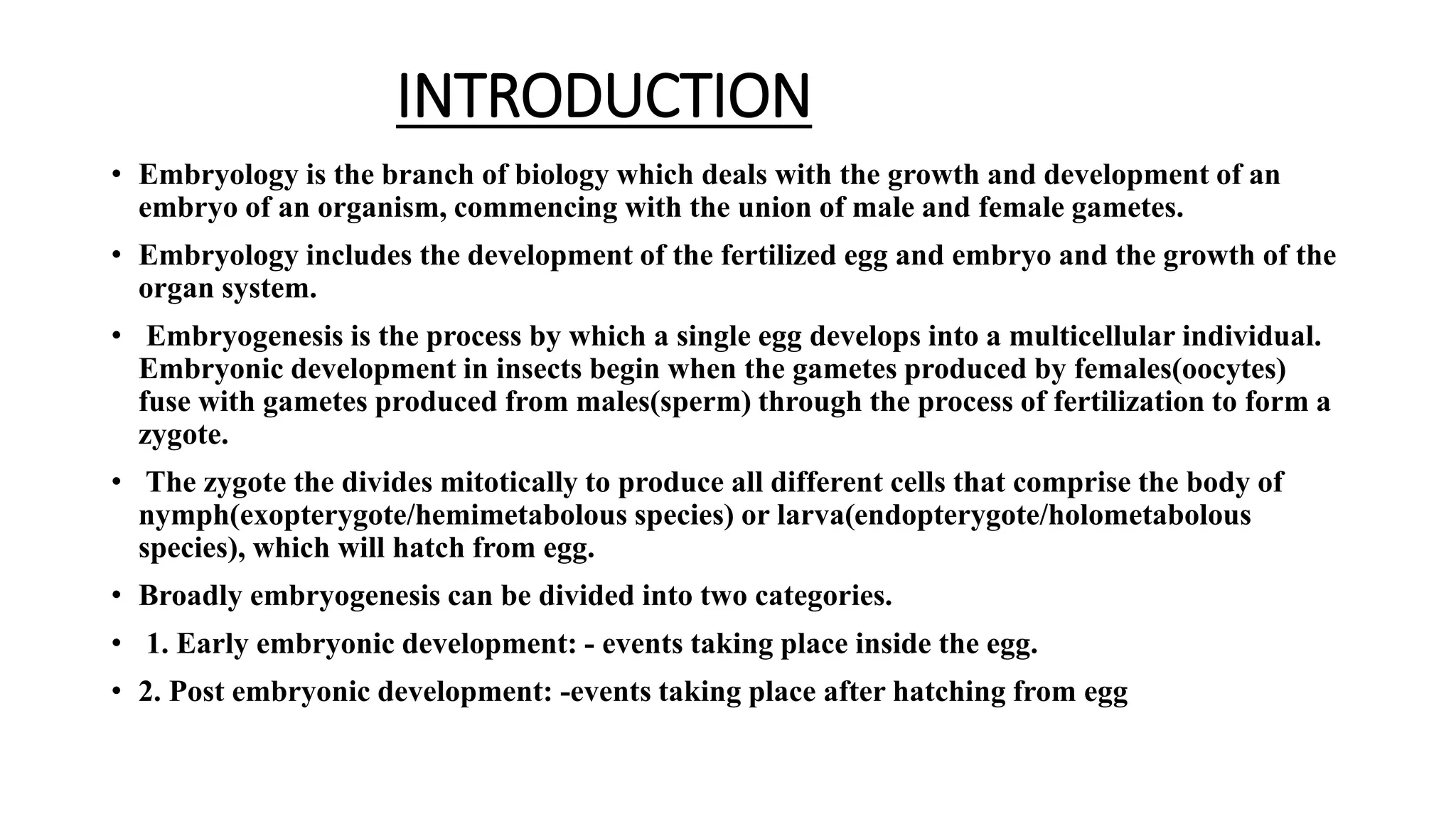 INTRODUCTION
• Embryology is the branch of biology which deals with the growth and development of an
embryo of an organism, commencing with the union of male and female gametes.
• Embryology includes the development of the fertilized egg and embryo and the growth of the
organ system.
• Embryogenesis is the process by which a single egg develops into a multicellular individual.
Embryonic development in insects begin when the gametes produced by females(oocytes)
fuse with gametes produced from males(sperm) through the process of fertilization to form a
zygote.
• The zygote the divides mitotically to produce all different cells that comprise the body of
nymph(exopterygote/hemimetabolous species) or larva(endopterygote/holometabolous
species), which will hatch from egg.
• Broadly embryogenesis can be divided into two categories.
• 1. Early embryonic development: - events taking place inside the egg.
• 2. Post embryonic development: -events taking place after hatching from egg
 