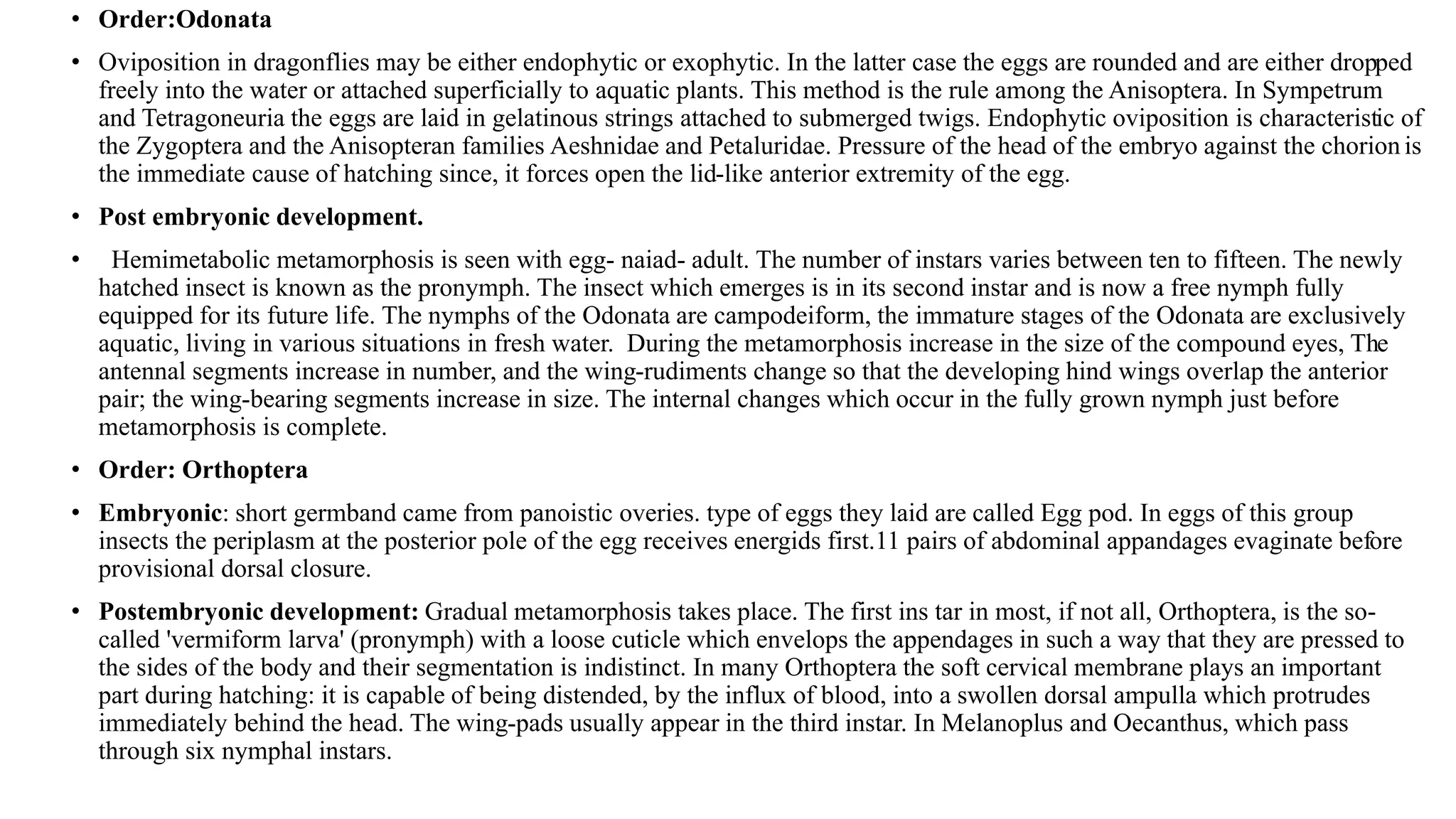 • Order:Odonata
• Oviposition in dragonflies may be either endophytic or exophytic. In the latter case the eggs are rounded and are either dropped
freely into the water or attached superficially to aquatic plants. This method is the rule among the Anisoptera. In Sympetrum
and Tetragoneuria the eggs are laid in gelatinous strings attached to submerged twigs. Endophytic oviposition is characteristic of
the Zygoptera and the Anisopteran families Aeshnidae and Petaluridae. Pressure of the head of the embryo against the chorion is
the immediate cause of hatching since, it forces open the lid-like anterior extremity of the egg.
• Post embryonic development.
• Hemimetabolic metamorphosis is seen with egg- naiad- adult. The number of instars varies between ten to fifteen. The newly
hatched insect is known as the pronymph. The insect which emerges is in its second instar and is now a free nymph fully
equipped for its future life. The nymphs of the Odonata are campodeiform, the immature stages of the Odonata are exclusively
aquatic, living in various situations in fresh water. During the metamorphosis increase in the size of the compound eyes, The
antennal segments increase in number, and the wing-rudiments change so that the developing hind wings overlap the anterior
pair; the wing-bearing segments increase in size. The internal changes which occur in the fully grown nymph just before
metamorphosis is complete.
• Order: Orthoptera
• Embryonic: short germband came from panoistic overies. type of eggs they laid are called Egg pod. In eggs of this group
insects the periplasm at the posterior pole of the egg receives energids first.11 pairs of abdominal appandages evaginate before
provisional dorsal closure.
• Postembryonic development: Gradual metamorphosis takes place. The first ins tar in most, if not all, Orthoptera, is the so-
called 'vermiform larva' (pronymph) with a loose cuticle which envelops the appendages in such a way that they are pressed to
the sides of the body and their segmentation is indistinct. In many Orthoptera the soft cervical membrane plays an important
part during hatching: it is capable of being distended, by the influx of blood, into a swollen dorsal ampulla which protrudes
immediately behind the head. The wing-pads usually appear in the third instar. In Melanoplus and Oecanthus, which pass
through six nymphal instars.
 