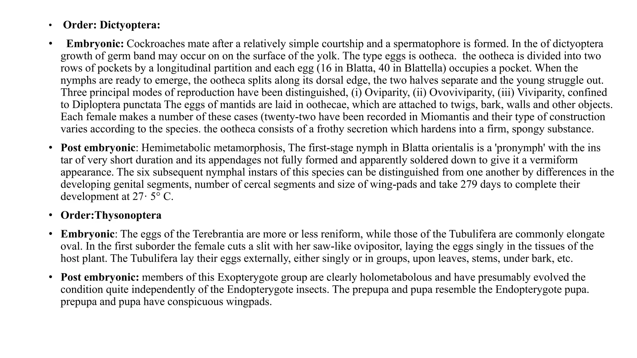 • Order: Dictyoptera:
• Embryonic: Cockroaches mate after a relatively simple courtship and a spermatophore is formed. In the of dictyoptera
growth of germ band may occur on on the surface of the yolk. The type eggs is ootheca. the ootheca is divided into two
rows of pockets by a longitudinal partition and each egg (16 in Blatta, 40 in Blattella) occupies a pocket. When the
nymphs are ready to emerge, the ootheca splits along its dorsal edge, the two halves separate and the young struggle out.
Three principal modes of reproduction have been distinguished, (i) Oviparity, (ii) Ovoviviparity, (iii) Viviparity, confined
to Diploptera punctata The eggs of mantids are laid in oothecae, which are attached to twigs, bark, walls and other objects.
Each female makes a number of these cases (twenty-two have been recorded in Miomantis and their type of construction
varies according to the species. the ootheca consists of a frothy secretion which hardens into a firm, spongy substance.
• Post embryonic: Hemimetabolic metamorphosis, The first-stage nymph in Blatta orientalis is a 'pronymph' with the ins
tar of very short duration and its appendages not fully formed and apparently soldered down to give it a vermiform
appearance. The six subsequent nymphal instars of this species can be distinguished from one another by differences in the
developing genital segments, number of cercal segments and size of wing-pads and take 279 days to complete their
development at 27· 5° C.
• Order:Thysonoptera
• Embryonic: The eggs of the Terebrantia are more or less reniform, while those of the Tubulifera are commonly elongate
oval. In the first suborder the female cuts a slit with her saw-like ovipositor, laying the eggs singly in the tissues of the
host plant. The Tubulifera lay their eggs externally, either singly or in groups, upon leaves, stems, under bark, etc.
• Post embryonic: members of this Exopterygote group are clearly holometabolous and have presumably evolved the
condition quite independently of the Endopterygote insects. The prepupa and pupa resemble the Endopterygote pupa.
prepupa and pupa have conspicuous wingpads.
 