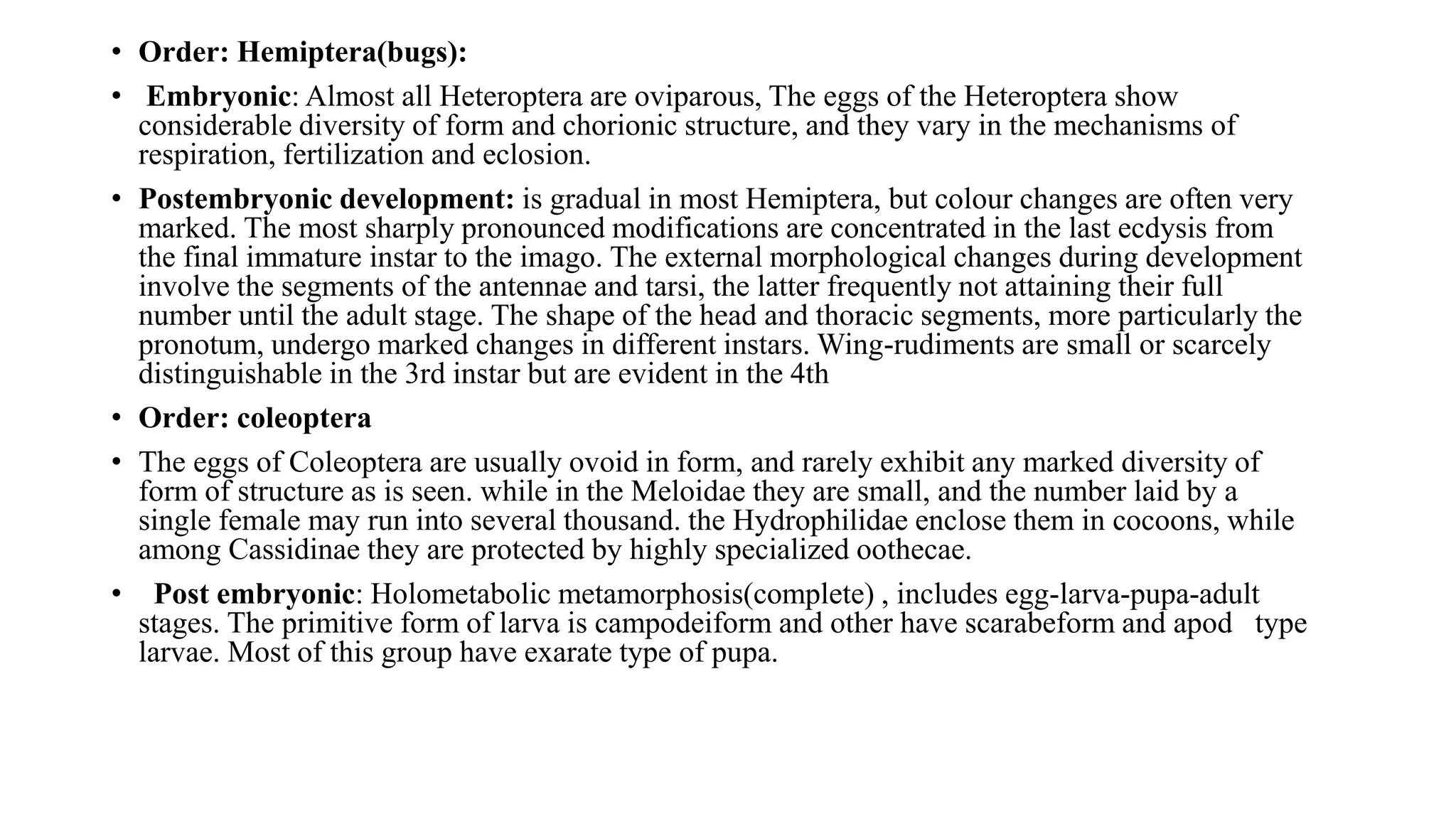 • Order: Hemiptera(bugs):
• Embryonic: Almost all Heteroptera are oviparous, The eggs of the Heteroptera show
considerable diversity of form and chorionic structure, and they vary in the mechanisms of
respiration, fertilization and eclosion.
• Postembryonic development: is gradual in most Hemiptera, but colour changes are often very
marked. The most sharply pronounced modifications are concentrated in the last ecdysis from
the final immature instar to the imago. The external morphological changes during development
involve the segments of the antennae and tarsi, the latter frequently not attaining their full
number until the adult stage. The shape of the head and thoracic segments, more particularly the
pronotum, undergo marked changes in different instars. Wing-rudiments are small or scarcely
distinguishable in the 3rd instar but are evident in the 4th
• Order: coleoptera
• The eggs of Coleoptera are usually ovoid in form, and rarely exhibit any marked diversity of
form of structure as is seen. while in the Meloidae they are small, and the number laid by a
single female may run into several thousand. the Hydrophilidae enclose them in cocoons, while
among Cassidinae they are protected by highly specialized oothecae.
• Post embryonic: Holometabolic metamorphosis(complete) , includes egg-larva-pupa-adult
stages. The primitive form of larva is campodeiform and other have scarabeform and apod type
larvae. Most of this group have exarate type of pupa.
 