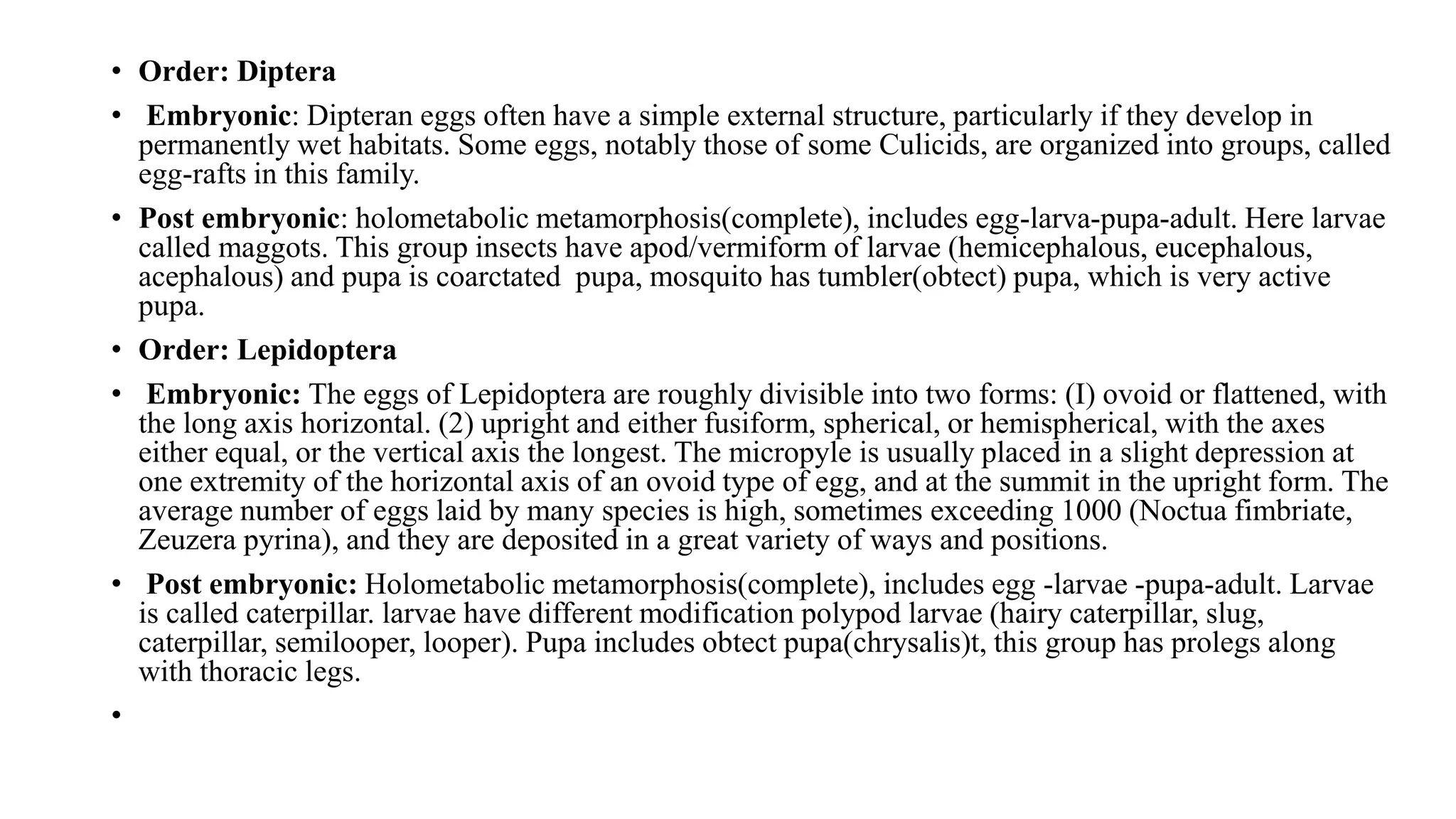 • Order: Diptera
• Embryonic: Dipteran eggs often have a simple external structure, particularly if they develop in
permanently wet habitats. Some eggs, notably those of some Culicids, are organized into groups, called
egg-rafts in this family.
• Post embryonic: holometabolic metamorphosis(complete), includes egg-larva-pupa-adult. Here larvae
called maggots. This group insects have apod/vermiform of larvae (hemicephalous, eucephalous,
acephalous) and pupa is coarctated pupa, mosquito has tumbler(obtect) pupa, which is very active
pupa.
• Order: Lepidoptera
• Embryonic: The eggs of Lepidoptera are roughly divisible into two forms: (I) ovoid or flattened, with
the long axis horizontal. (2) upright and either fusiform, spherical, or hemispherical, with the axes
either equal, or the vertical axis the longest. The micropyle is usually placed in a slight depression at
one extremity of the horizontal axis of an ovoid type of egg, and at the summit in the upright form. The
average number of eggs laid by many species is high, sometimes exceeding 1000 (Noctua fimbriate,
Zeuzera pyrina), and they are deposited in a great variety of ways and positions.
• Post embryonic: Holometabolic metamorphosis(complete), includes egg -larvae -pupa-adult. Larvae
is called caterpillar. larvae have different modification polypod larvae (hairy caterpillar, slug,
caterpillar, semilooper, looper). Pupa includes obtect pupa(chrysalis)t, this group has prolegs along
with thoracic legs.
•
 