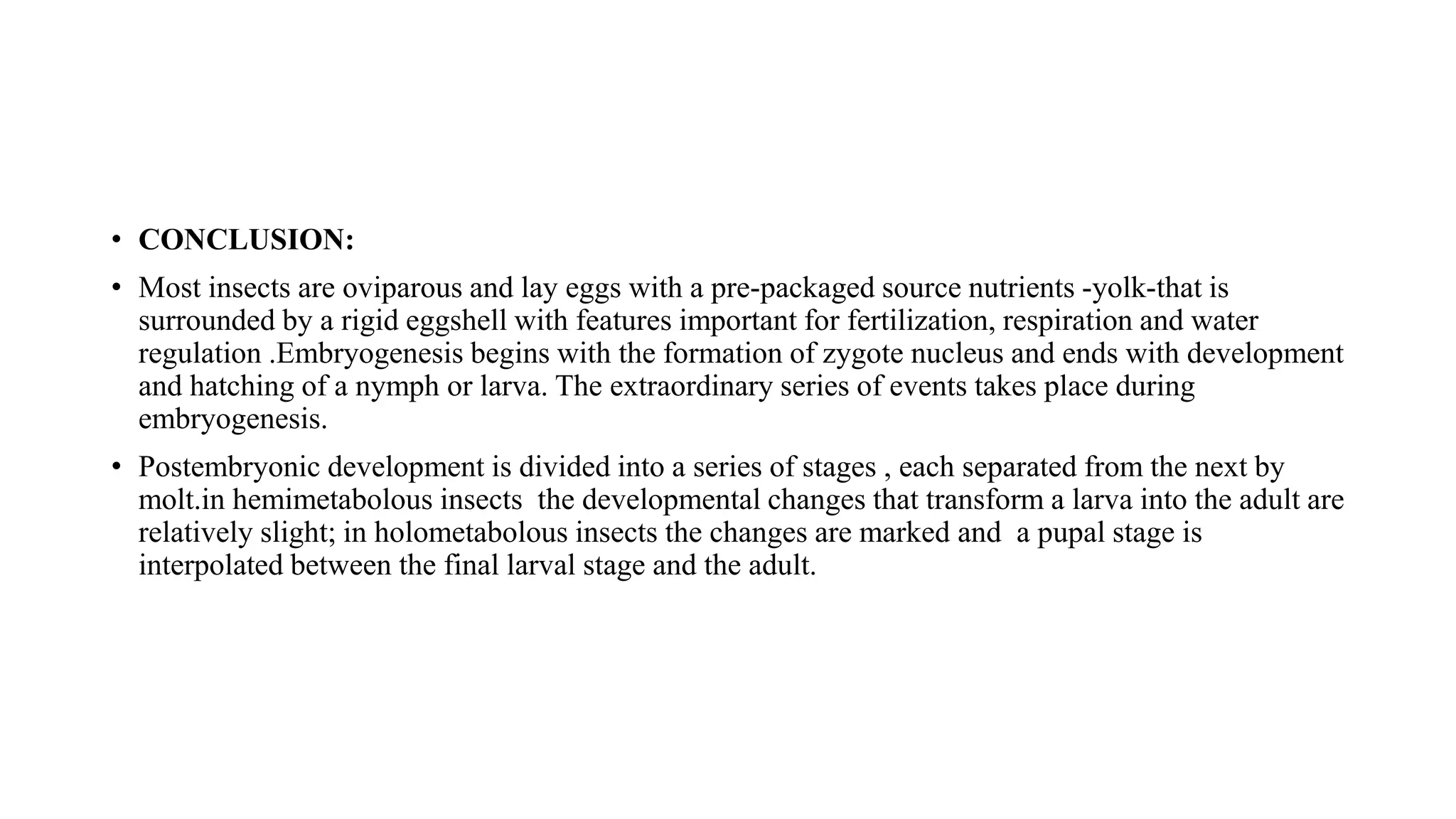 • CONCLUSION:
• Most insects are oviparous and lay eggs with a pre-packaged source nutrients -yolk-that is
surrounded by a rigid eggshell with features important for fertilization, respiration and water
regulation .Embryogenesis begins with the formation of zygote nucleus and ends with development
and hatching of a nymph or larva. The extraordinary series of events takes place during
embryogenesis.
• Postembryonic development is divided into a series of stages , each separated from the next by
molt.in hemimetabolous insects the developmental changes that transform a larva into the adult are
relatively slight; in holometabolous insects the changes are marked and a pupal stage is
interpolated between the final larval stage and the adult.
 