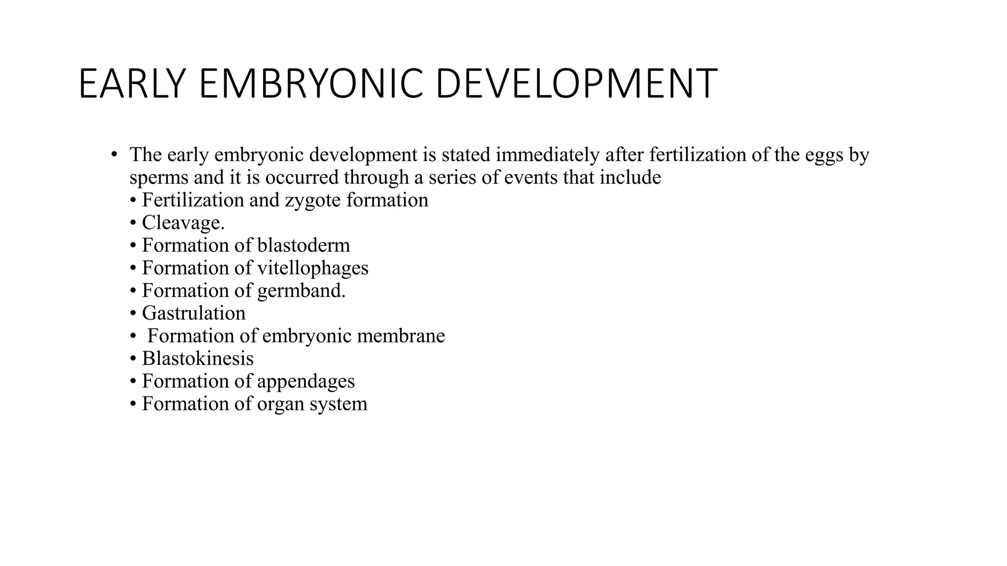 EARLY EMBRYONIC DEVELOPMENT
• The early embryonic development is stated immediately after fertilization of the eggs by
sperms and it is occurred through a series of events that include
• Fertilization and zygote formation
• Cleavage.
• Formation of blastoderm
• Formation of vitellophages
• Formation of germband.
• Gastrulation
• Formation of embryonic membrane
• Blastokinesis
• Formation of appendages
• Formation of organ system
 