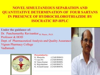 NOVEL SIMULTANEOUS SEPARATION AND
QUANTITATIVE DETERMINATION OF FOUR SARTANS
IN PRESENCE OF HYDROCHLOROTHIAZIDE BY
ISOCRATIC RP-HPLC
Under the guidance of:
Dr. Panchumarthy Ravisankar M. Pharm., Ph.D.
Professor & HOD
Dept. of Pharmaceutical Analysis and Quality Assurance
Vignan Pharmacy College
Vadlamudi.
Presentation by:
K. Manjusha (12AB1R0043)
V. Laya Sri (12AB1R0044)
B. Vijaya Kumar (12AB1R0009)
K. Rajyalakshmi (12AB1R0037)
K. Avinash kumar (12AB1R0039)
 