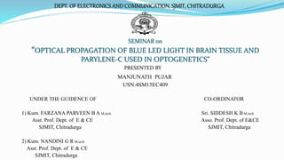 SEMINAR on
“OPTICAL PROPAGATION OF BLUE LED LIGHT IN BRAIN TISSUE AND
PARYLENE-C USED IN OPTOGENETICS”
PRESENTED BY
MANJUNATH PUJAR
USN:4SM15EC409
UNDER THE GUIDENCE OF CO-ORDINATOR
1) Kum. FARZANA PARVEEN B A M.tech Sri. SIDDESH K B M.tech
Asst. Prof. Dept. of E & CE Asso. Prof. Dept. of E&CE
SJMIT, Chitradurga SJMIT, Chitradurga
2) Kum. NANDINI G R M.tech
Asst. Prof. Dept. of E & CE
SJMIT, Chitradurga
DEPT. OF ELECTRONICS AND COMMUNICATION, SJMIT, CHITRADURGA
 