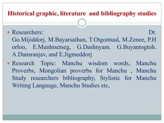 Historical graphic, literature and bibliography studies

 Researchers:                                       Dr.
  Go.Mijiddorj, M.Bayarsaihan, T.Otgontuul, M.Zenee, P.H
  orloo, E.Munhtsetseg, G.Dashnyam. G.Buyantogtoh.
  A.Dansranjav, and E.Jigmeddorj
 Research Topic: Manchu wisdom words, Manchu
  Proverbs, Mongolian proverbs for Manchu , Manchu
  Study researchers bibliography, Stylistic for Manchu
  Writing Language, Manchu Studies etc,
 