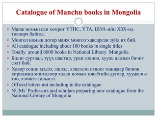 Catalogue of Manchu books in Mongolia

 Манж номын сан хөмрөг УТНС, ҮТА, ШУА-ийн ХЗХ-нд
    төвлөрч байгаа.
   Монгол номын дотор манж монгол хавсарсан зүйл их бий.
   All catalogue including about 180 books in single titles
   Totally around 6000 books in National Library Mongolia
   Билиг сургаал, түүх шастир, уран зохиол, хууль цаазын бичиг
    сэлт бий.
   Ховор сонин мэдээ, эшлэл, хэвлэсэн огноог манжаар бичиж
    кирилжин монголоор хадан номын товьѐгийн дугаар, хуудасны
    тоо, хэмжээ тавьжээ.
   Official letters not including in the catalogue
   NUMs’ Professors and scholars preparing new catalogue from the
    National Library of Mongolia
 