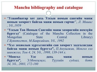 Manchu bibliography and catalogue

 “Улаанбаатар хот дахь Улсын номын сангийн манж
  номын хөмрөгт байгаа манж номын гарчиг”, Л. Мишиг
  , Уб.,1959
 “Улсын Төв Номын Сангийн манж хөмрөгийн номзүйн
  бүртгэл” (Catalogue of the Manchu Collection in the
  Mongolian            State        Central         Library)
  Г.Буянтогтох, М.Баярсайхан, Уб., 1992
 “Хэл зохиолын хүрээлэнгийн сан хөмрөгт хадгалагдаж
  байгаа манж номын бүртгэл”, П.Аюушжав, Монгол хэл
  шинжлэл, Том 4, 24, Уб., 1998, 139-144 х.
 “Монгол          Улс        дахь       манж       номын
  бүртгэл”,      Э.Мөнхцэцэг,    Түүхийн    судлал,    боть
  34, Уб., 2003, 172-180
 