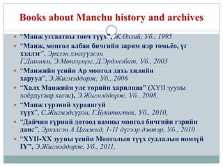 Books about Manchu history and archives
 “Манж угсаатны товч түүх”, Ж.Өлзий, Уб., 1995
 “Манж, монгол албан бичгийн зарим нэр томьёо, үг
    хэллэг”, Эрхлэн хэвлүүлсэн
    Г.Дашням, Э.Мөнхцэцэг, Д.Эрдэнэбат, Уб., 2003
   “Манжийн үеийн Ар монгол дахь хилийн
    харуул”, Э.Жигмэддорж, Уб., 2006
   “Халх Манжийн улс төрийн харилцаа” (XYII зууны
    хоѐрдугаар хагас), Э.Жигмэддорж, Уб., 2008,
   “Манж гүрэний хураангуй
    түүх”, С.Жигмэдсүрэн, Г.Буянтогтох, Уб., 2010,
   “Дайчин гүрний дотоод яамны монгол бичгийн гэрийн
    данс”, Эрхэлсэн А.Цанжид, 1-11 дүгээр дэвтэр, Уб., 2010
   “XYII-XX зууны үеийн Монголын түүх судлалын номзүй
    IY”, Э.Жигмэддорж, Уб., 2011,
 