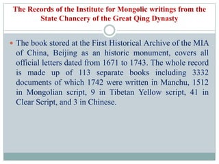 The Records of the Institute for Mongolic writings from the
        State Chancery of the Great Qing Dynasty


 The book stored at the First Historical Archive of the MIA
 of China, Beijing as an historic monument, covers all
 official letters dated from 1671 to 1743. The whole record
 is made up of 113 separate books including 3332
 documents of which 1742 were written in Manchu, 1512
 in Mongolian script, 9 in Tibetan Yellow script, 41 in
 Clear Script, and 3 in Chinese.
 