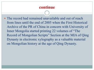 continue

 The record had remained unavailable and out of reach
 from lines until the end of 2005 when the First Historical
 Archive of the PR of China in concern with University of
 Inner Mongolia started printing 22 volumes of “The
 Record of Mongolian Scripts” Section at the MIA of Qing
 Dynasty in electronic xylography as a valuable material
 on Mongolian history at the age of Qing Dynasty.
 