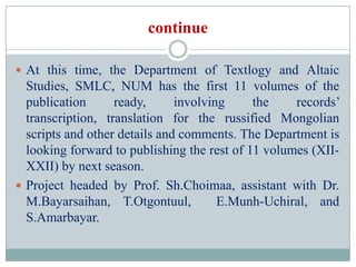 continue

 At this time, the Department of Textlogy and Altaic
  Studies, SMLC, NUM has the first 11 volumes of the
  publication      ready,      involving     the    records’
  transcription, translation for the russified Mongolian
  scripts and other details and comments. The Department is
  looking forward to publishing the rest of 11 volumes (XII-
  XXII) by next season.
 Project headed by Prof. Sh.Choimaa, assistant with Dr.
  M.Bayarsaihan, T.Otgontuul,          E.Munh-Uchiral, and
  S.Amarbayar.
 