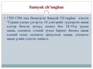 Samyok ch’onghae

 1703-1704 онд бичигдсэн Samyok Ch’onghae    хэмээх
 “Гурван улсын үлгэрээс 10 дэвтэрийг түүвэрлэн манж
 хэлээр бичсэн энэхүү зохиол бол 18-19-р зууны
 манж, солонгос хэлний чухал баримт бөгөөд манж
 хэлний галиг, солонгос орчуулгыг хадаж, солонгос
 манж үгийн хэлхээг хийжээ.
 
