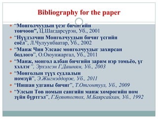 Bibliography for the paper
 “Монголчуудын үсэг бичигийн
    товчоон”, Ц.Шагдарсүрэн, Уб., 2001
   “Нүүдэлчин Монголчуудын бичиг үсгийн
    соёл”, Л.Чулуунбаатар, Уб., 2002
   “Манж Чин Улсаас монголчуудыг захирсан
    бодлого”, О.Оюунжаргал, Уб., 2011
   “Манж, монгол албан бичгийн зарим нэр томьёо, үг
    хэллэг”, Эрхэлсэн Г.Дашням, Уб., 2003
   “Монголын түүх судлалын
    номзүй”, Э.Жигмэддорж, Уб., 2011
   “Нишан удганы бичиг”, Т.Отгонтуул, Уб., 2009
   “Улсын Төв номын сангийн манж хөмрөгийн ном
    зүйн бүртгэл”, Г.Буянтогтох, М.Баярсайхан, Уб., 1992
 