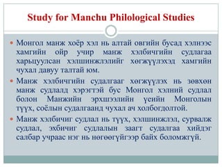 Study for Manchu Philological Studies

 Монгол манж хоѐр хэл нь алтай овгийн бусад хэлнээс
  хамгийн ойр учир манж хэлбичгийн судлагаа
  харьцуулсан хэлшинжлэлийг хөгжүүлэхэд хамгийн
  чухал давуу талтай юм.
 Манж хэлбичгийн судалгааг хөгжүүлэх нь зөвхөн
  манж судлалд хэрэгтэй бус Монгол хэлний судлал
  болон Манжийн эрхшээлийн үеийн Монголын
  түүх, соѐлын судалгаанд чухал ач холбогдолтой.
 Манж хэлбичиг судлал нь түүх, хэлшинжлэл, сурвалж
  судлал, эхбичиг судлалын заагт судалгаа хийдэг
  салбар учраас нэг нь нөгөөгүйгээр байх боломжгүй.
 