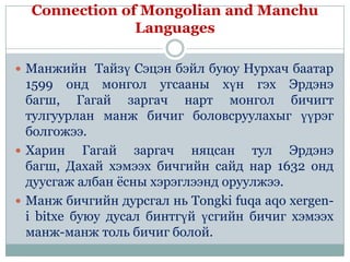 Connection of Mongolian and Manchu
               Languages

 Манжийн Тайзү Сэцэн бэйл буюу Нурхач баатар
  1599 онд монгол угсааны хүн гэх Эрдэнэ
  багш, Гагай заргач нарт монгол бичигт
  тулгуурлан манж бичиг боловсруулахыг үүрэг
  болгожээ.
 Харин     Гагай заргач няцсан тул Эрдэнэ
  багш, Дахай хэмээх бичгийн сайд нар 1632 онд
  дуусгаж албан ѐсны хэрэглээнд оруулжээ.
 Манж бичгийн дурсгал нь Tongki fuqa aqo xergen-
  i bitxe буюу дусал бинтгүй үсгийн бичиг хэмээх
  манж-манж толь бичиг болой.
 