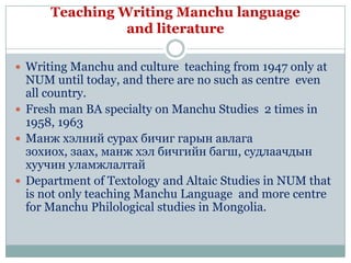 Teaching Writing Manchu language
                and literature

 Writing Manchu and culture teaching from 1947 only at
  NUM until today, and there are no such as centre even
  all country.
 Fresh man BA specialty on Manchu Studies 2 times in
  1958, 1963
 Манж хэлний сурах бичиг гарын авлага
  зохиох, заах, манж хэл бичгийн багш, судлаачдын
  хуучин уламжлалтай
 Department of Textology and Altaic Studies in NUM that
  is not only teaching Manchu Language and more centre
  for Manchu Philological studies in Mongolia.
 