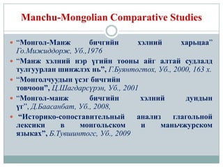 Manchu-Mongolian Comparative Studies

 “Монгол-Манж           бичгийн      хэлний     харьцаа”
    Го.Мижиддорж, Уб.,1976
   “Манж хэлний нэр үгийн тооны айг алтай судлалд
    тулгуурлан шинжлэх нь”, Г.Буянтогтох, Уб., 2000, 163 х.
   “Монголчуудын үсэг бичгийн
    товчоон”, Ц.Шагдарсүрэн, Уб., 2001
   “Монгол-манж         бичгийн       хэлний      дундын
    үг”, Д.Баасанбат, Уб., 2008,
    “Историко-сопоставительный       анализ   глагольной
    лексики      в    монгольском      и    маньчжурском
    языках”, Б.Тувшинтогс, Уб., 2009
 