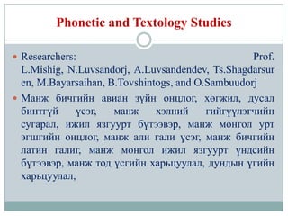 Phonetic and Textology Studies

 Researchers:                                     Prof.
  L.Mishig, N.Luvsandorj, A.Luvsandendev, Ts.Shagdarsur
  en, M.Bayarsaihan, B.Tovshintogs, and O.Sambuudorj
 Манж бичгийн авиан зүйн онцлог, хөгжил, дусал
  бинтгүй    үсэг,    манж     хэлний     гийгүүлэгчийн
  сугарал, ижил язгуурт бүтээвэр, манж монгол урт
  эгшгийн онцлог, манж али гали үсэг, манж бичгийн
  латин галиг, манж монгол ижил язгуурт үндсийн
  бүтээвэр, манж тод үсгийн харьцуулал, дундын үгийн
  харьцуулал,
 