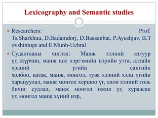 Lexicography and Semantic studies

 Researchers:                                     Prof.
  Ts.Sharkhuu, D.Badamdorj, D.Baasanbat, P.Ayushjav, B.T
  ovshintogs and E.Munh-Uchral
 Судалгааны      чиглэл:    Манж     хэлний     язгуур
  үг, жүрчин, манж цол хэргэмийн нэрийн утга, алтайн
  хэлний                  үгийн                сангийн
  холбоо, казак, манж, монгол, тува хэлний хэлц үгийн
  харьцуулал, манж монгол хоршоо үг, олон хэлний толь
  бичиг судлал, манж монгол ижил үг, хураасан
  үг, монгол манж хүний нэр,
 